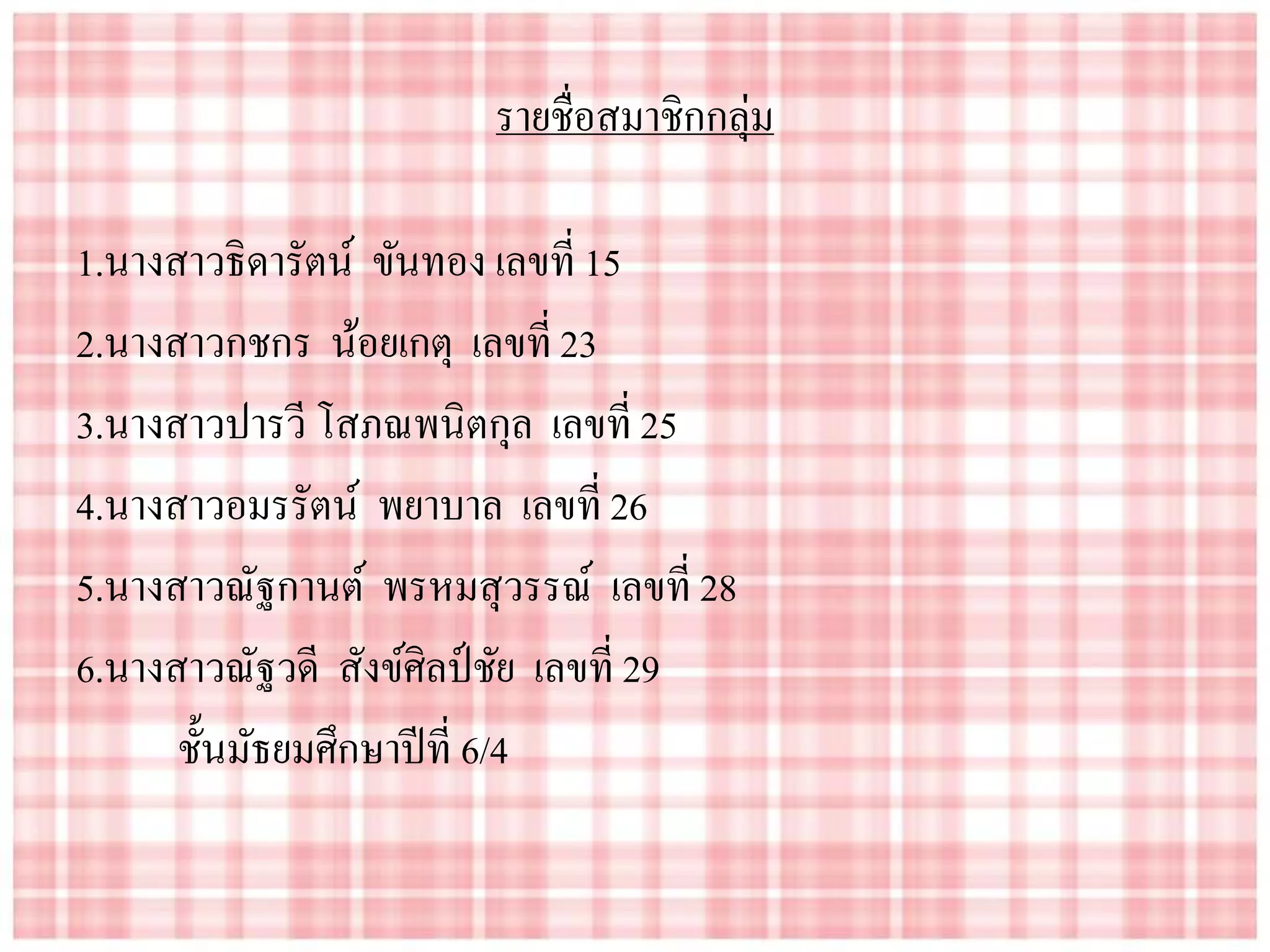รายชื่อสมาชิกกลุ่ม
1.นางสาวธิดารัตน์ ขันทอง เลขที่ 15
2.นางสาวกชกร น้อยเกตุ เลขที่ 23
3.นางสาวปารวี โสภณพนิตกุล เลขที่ 25
4.นางสาวอมรรัตน์ พยาบาล เลขที่ 26
5.นางสาวณัฐกานต์ พรหมสุวรรณ์ เลขที่ 28
6.นางสาวณัฐวดี สังข์ศิลป์ชัย เลขที่ 29
ชั้นมัธยมศึกษาปีที่ 6/4
 