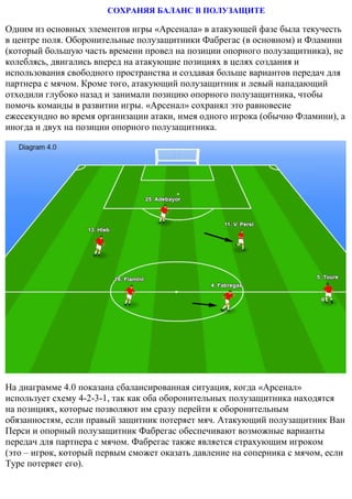СОХРАНЯЯ БАЛАНС В ПОЛУЗАЩИТЕ
Одним из основных элементов игры «Арсенала» в атакующей фазе была текучесть
в центре поля. Оборонительные полузащитники Фабрегас (в основном) и Фламини
(который большую часть времени провел на позиции опорного полузащитника), не
колеблясь, двигались вперед на атакующие позициях в целях создания и
использования свободного пространства и создавая больше вариантов передач для
партнера с мячом. Кроме того, атакующий полузащитник и левый нападающий
отходили глубоко назад и занимали позицию опорного полузащитника, чтобы
помочь команды в развитии игры. «Арсенал» сохранял это равновесие
ежесекундно во время организации атаки, имея одного игрока (обычно Фламини), а
иногда и двух на позиции опорного полузащитника.
На диаграмме 4.0 показана сбалансированная ситуация, когда «Арсенал»
использует схему 4-2-3-1, так как оба оборонительных полузащитника находятся
на позициях, которые позволяют им сразу перейти к оборонительным
обязанностям, если правый защитник потеряет мяч. Атакующий полузащитник Ван
Перси и опорный полузащитник Фабрегас обеспечивают возможные варианты
передач для партнера с мячом. Фабрегас также является страхующим игроком
(это – игрок, который первым сможет оказать давление на соперника с мячом, если
Туре потеряет его).
 