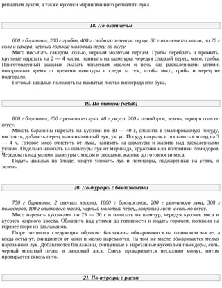репчатым луком, а также кусочки маринованного репчатого лука.
18. По-охотничьи
600 г баранины, 200 г грибов, 400 г сладкого зеленого перца, 80 г топленного масла, по 20 г
соли и сахара, черный горький молотый перец по вкусу.
Мясо посыпать сахаром, солью, черным молотым перцем. Грибы перебрать и промыть,
крупные нарезать на 2 — 4 части, нанизать на шампуры, чередуя сладкий перец, мясо, грибы.
Приготовленный шашлык смазать топленым маслом и печь над раскаленными углями,
поворачивая время от времени шампуры и следя за тем, чтобы мясо, грибы и перец не
подгорали.
Готовый шашлык положить на вымытые листья винограда или бука.
19. По-татски (кебаб)
800 г баранины, 200 г репчатого лука, 40 г уксуса, 200 г помидоров, зелень, перец и соль по
вкусу.
Мякоть баранины нарезать на кусочки по 30 — 40 г, сложить в эмалированную посуду,
посолить, добавить перец, нашинкованный лук, уксус. Посуду накрыть и поставить в холод на 3
— 4 ч. Готовое мясо очистить от лука, нанизать на шампуры и жарить над раскаленными
углями. Отдельно нанизать на шампуры лук от маринада, кружочки или половинки помидоров.
Чередовать над углями шампуры с мясом и овощами, жарить до готовности мяса.
Подать шашлык на блюде, вокруг уложить лук и помидоры, поджаренные на углях, и
зелень.
20. По-турецки с баклажанами
750 г баранины, 2 овечьих хвоста, 1000 г баклажанов, 200 г репчатого лука, 300 г
помидоров, 100 г оливкового масла, черный молотый перец, лавровый лист и соль по вкусу.
Мясо нарезать кусочками по 25 — 30 г и нанизать на шампур, чередуя кусочек мяса и
кусочек жирного хвоста. Обжарить над углями до готовности и подать горячим, положив на
горячее пюре из баклажанов.
Пюре готовится следующим образом: баклажаны обжариваются на оливковом масле, а
когда остынут, очищаются от кожи и мелко нарезаются. На том же масле обжаривается мелко
нарезанный лук. Добавляются баклажаны, очищенные и нарезанные кусочками помидоры, соль,
черный молотый перец и лавровый лист. Смесь проваривается несколько минут, потом
протирается сквозь сито.
21. По-турецки с рисом
 
