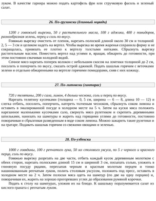 луком. В качестве гарнира можно подать картофель фри или стручковую фасоль и зеленый
салат.
26. По-грузински (длинный мцвади)
1200 г говяжьей вырезки, 50 г растительного масла, 100 г аджики, 400 г помидоров,
разнообразная зелень, перец и соль по вкусу.
Говяжью вырезку очистить от пленок, нарезать полоской длиной около 30 см и толщиной
2, 5 — 3 см и целиком надеть на вертел. Чтобы вырезка во время жаренья сохранила форму и не
сокращалась, привязать ее плотно к вертелу толстыми нитками. Сбрызнуть вырезку
растительным маслом. Поместить вертел над углями и, вращая, обжарить до готовности, при
этом постоянно смачивая холодной водой.
Сочное мясо нарезать поперек волокон с небольшим скосом на ломтики толщиной до 2 см,
посолить и поперчить по вкусу, смазать острой аджикой. Подать шашлык горячим с веточками
зелени и отдельно обжаренными на вертеле горячими помидорами, сняв с них кожицу.
27. По-литовски (гинтарас)
720 г телятины, 200 г сала, лимон, 4 дольки чеснока, соль и перец по вкусу.
Нарезать телятину кусочками (толщина — 0, 5 см, ширина — 6 — 8, длина 10 — 12) и
слегка отбить, посолить, поперчить, натереть толченым чесноком, сбрызнуть соком лимона и
оставить в эмалированной посуде в холодном месте на 5 ч. Затем на куски мяса положить
нарезанное маленькими кусочками сало, свернуть мясо рулетиком и скрепить деревянными
шпильками, нанизать на шампуры и жарить над горящими углями до готовности, постоянно
поворачивая и сбрызгивая разведенным в воде соком лимона. Можно зажарить такие рулетики и
на гратаре. Подавать шашлык горячим со свежими овощами и зеленью.
28. По-узбекски
1000 г говядины, 100 г репчатого лука, 50 мл столового уксуса, по 5 г черного и красного
перца, соль по вкусу.
Говяжью вырезку разрезать на две части, отбить каждый кусок деревянным молотком с
обеих сторон, нарезать полосками длиной 15 см и шириной 3 см, посыпать солью, уложить в
глиняную посуду рядами, пересыпав черным и красным молотым перцем и тонко
нашинкованным репчатым луком, полить столовым уксусом, положить под пресс, оставить в
холодном месте на 2 ч. Затем полоски мяса одеть на шампур (по две на одну порцию) и,
поворачивая их, жарить на хорошо прогоревших углях до образования румяной корочки.
Подать к столу на шампурах, уложив их на блюдо. К шашлыку поразумевается салат из
кислого граната с репчатым луком.
 