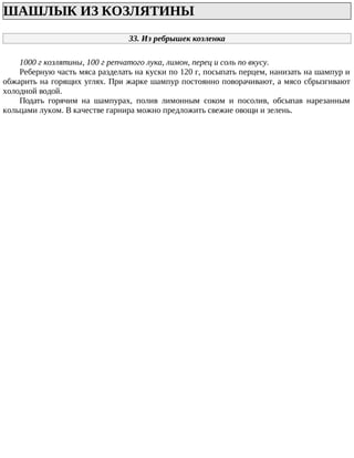 ШАШЛЫК ИЗ КОЗЛЯТИНЫ
33. Из ребрышек козленка
1000 г козлятины, 100 г репчатого лука, лимон, перец и соль по вкусу.
Реберную часть мяса разделать на куски по 120 г, посыпать перцем, нанизать на шампур и
обжарить на горящих углях. При жарке шампур постоянно поворачивают, а мясо сбрызгивают
холодной водой.
Подать горячим на шампурах, полив лимонным соком и посолив, обсыпав нарезанным
кольцами луком. В качестве гарнира можно предложить свежие овощи и зелень.
 