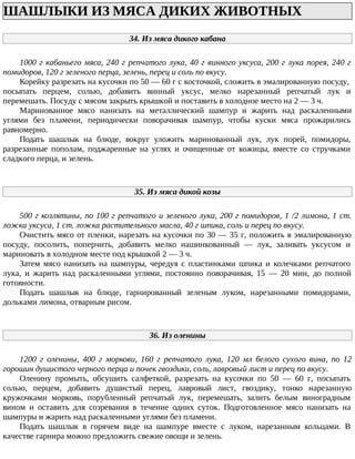 ШАШЛЫКИ ИЗ МЯСА ДИКИХ ЖИВОТНЫХ
34. Из мяса дикого кабана
1000 г кабаньего мяса, 240 г репчатого лука, 40 г винного уксуса, 200 г лука порея, 240 г
помидоров, 120 г зеленого перца, зелень, перец и соль по вкусу.
Корейку разрезать на кусочки по 50 — 60 г с косточкой, сложить в эмалированную посуду,
посыпать перцем, солью, добавить винный уксус, мелко нарезанный репчатый лук и
перемешать. Посуду с мясом закрыть крышкой и поставить в холодное место на 2 — 3 ч.
Маринованное мясо нанизать на металлический шампур и жарить над раскаленными
углями без пламени, периодически поворачивая шампур, чтобы куски мяса прожарились
равномерно.
Подать шашлык на блюде, вокруг уложить маринованный лук, лук порей, помидоры,
разрезанные пополам, поджаренные на углях и очищенные от кожицы, вместе со стручками
сладкого перца, и зелень.
35. Из мяса дикой козы
500 г козлятины, по 100 г репчатого и зеленого лука, 200 г помидоров, 1 /2 лимона, 1 ст.
ложка уксуса, 1 ст. ложка растительного масла, 40 г шпика, соль и перец по вкусу.
Очистить мясо от пленки, нарезать на кусочки по 30 — 35 г, положить в эмалированную
посуду, посолить, поперчить, добавить мелко нашинкованный — лук, заливать уксусом и
мариновать в холодном месте под крышкой 2 — 3 ч.
Затем мясо нанизать на шампуры, чередуя с пластинками шпика и колечками репчатого
лука, и жарить над раскаленными углями, постоянно поворачивая, 15 — 20 мин, до полной
готовности.
Подать шашлык на блюде, гарнированный зеленым луком, нарезанными помидорами,
дольками лимона, отварным рисом.
36. Из оленины
1200 г оленины, 400 г моркови, 160 г репчатого лука, 120 мл белого сухого вина, по 12
горошин душистого черного перца и почек гвоздики, соль, лавровый лист и перец по вкусу.
Оленину промыть, обсушить салфеткой, разрезать на кусочки по 50 — 60 г, посыпать
солью, перцем, добавить душистый перец, лавровый лист, гвоздику, тонко нарезанную
кружочками морковь, порубленный репчатый лук, перемешать, залить белым виноградным
вином и оставить для созревания в течение одних суток. Подготовленное мясо нанизать на
шампуры и жарить над раскаленными углями без пламени.
Подать шашлык в горячем виде на шампуре вместе с луком, нарезанным кольцами. В
качестве гарнира можно предложить свежие овощи и зелень.
 
