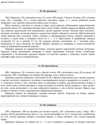 другие специи по вкусу.
10. По-грузински
560 г баранины, 50 г репчатого лука, 10 г муки, 100 гжира, 3 дольки чеснока, 150 г зеленого
лука, 100 г помидор, 1/2 ч. ложки красного молотого перца, 2 ч. ложки рубленой зелени
петрушки, соль, черный и душистый перец, уксус по вкусу.
Мясо промыть, очистить от пленок и жира, затем нарезать небольшими продолговатыми
кусочками (около 20 г каждый). Кусочки мяса слегка отбить тяпкой, придав им форму кубиков.
Лук нарезать кружочками или нашинковать, мелко изрубить чеснок. Кусочки мяса посолить,
посыпать чесноком, молотым черным и душистым перцем, сбрызнуть уксусом. Приготовленное
таким образом мясо посыпать луком, сложить в эмалированную миску, накрыть крышкой и
оставить в таком виде в холодном месте на 2 — 3 ч. Приготовить 4 деревянные шпажки
толщиной 1/3 см и длиной 15 см. На каждую шпажку нанизывать по 7 кусочков мяса,
очищенных от лука, посыпать их мукой. Жарить шашлык на сковороде в сильно разогретом
жире до образования румяной корочки.
Подавать шашлык на подогретом блюде, посыпав крупно нарезанной зеленью петрушки.
Украсить блюдо кружочками помидора и мелко нарезанным зеленым луком, сложенным
пирамидой и посыпанным красным перцем. В качестве гарнира к шашлыку можно подать
картофель фри или же отваренный рис.
11. По-дагестански
900 г баранины, 20 г зеленого лука и другой зелени, 100 г репчатого лука, 40 мл уксуса, 40
мл коньяка, 200 г помидоров или огурцов для гарнира, соль и перец по вкусу.
Баранину нарезать кубиками с косточкой по 40 г. Крупно нарезанные лук и зелень смешать
с мясом, посолить, поперчить, положив в эмалированную посуду и выдержать на холоде 5 — 6
ч. Стряхнуть зелень и лук, нанизать мясо на шампуры и жарить над раскаленными углями 3
мин; затем снять, полить коньяком и снова поставить на мангал. Когда жидкость с мяса капает
на угли, огонь вспыхивает и на мясе образуется корочка, а сок остается внутри. Жарить над
углями в течение 15 мин, периодически поворачивая шампуры.
Шашлык подают на шампурах, поливая винным соусом. Отдельно на блюде подают
маринованный лук, свежие помидоры и огурцы.
12. По-индийски
500 г баранины, 200 мл йогурта или кислого молока, 120 г репчатого лука, 2 яйца, 100 г
свеклы, 100 мл растительного масла, 1 ст. ложка кориандра, по 1/2 ч. ложки соли и кардамона,
по 1/Зч. ложки порошка имбиря и молотой корицы, 3 почки гвоздики, 1/4ч. ложки порошка
карри.
Баранину порезать на кубики по 2 — 3 см и положить в маринад из йогурта (кислого
 