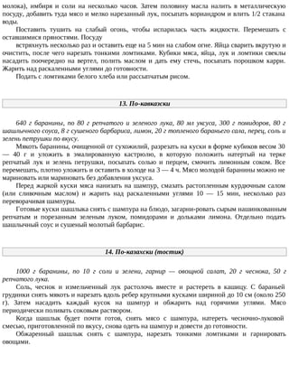 молока), имбиря и соли на несколько часов. Затем половину масла налить в металлическую
посуду, добавить туда мясо и мелко нарезанный лук, посыпать кориандром и влить 1/2 стакана
воды.
Поставить тушить на слабый огонь, чтобы испарилась часть жидкости. Перемешать с
оставшимися пряностями. Посуду
встряхнуть несколько раз и оставить еще на 5 мин на слабом огне. Яйца сварить вкрутую и
очистить, после чего нарезать тонкими ломтиками. Кубики мяса, яйца, лук и ломтики свеклы
насадить поочередно на вертел, полить маслом и дать ему стечь, посыпать порошком карри.
Жарить над раскаленными углями до готовности.
Подать с ломтиками белого хлеба или рассыпчатым рисом.
13. По-кавказски
640 г баранины, по 80 г репчатого и зеленого лука, 80 мл уксуса, 300 г помидоров, 80 г
шашлычного соуса, 8 г сушеного барбариса, лимон, 20 г топленого бараньего сала, перец, соль и
зелень петрушки по вкусу.
Мякоть баранины, очищенной от сухожилий, разрезать на куски в форме кубиков весом 30
— 40 г и уложить в эмалированную кастрюлю, в которую положить натертый на терке
репчатый лук и зелень петрушки, посыпать солью и перцем, смочить лимонным соком. Все
перемешать, плотно уложить и оставить в холоде на 3 — 4 ч. Мясо молодой баранины можно не
мариновать или мариновать без добавления уксуса.
Перед жаркой куски мяса нанизать на шампур, смазать растопленным курдючным салом
(или сливочным маслом) и жарить над раскаленными углями 10 — 15 мин, несколько раз
переворачивая шампуры.
Готовые куски шашлыка снять с шампура на блюдо, загарни-ровать сырым нашинкованным
репчатым и порезанным зеленым луком, помидорами и дольками лимона. Отдельно подать
шашлычный соус и сушеный молотый барбарис.
14. По-казахски (тостик)
1000 г баранины, по 10 г соли и зелени, гарнир — овощной салат, 20 г чеснока, 50 г
репчатого лука.
Соль, чеснок и измельченный лук растолочь вместе и растереть в кашицу. С бараньей
грудинки снять мякоть и нарезать вдоль ребер крупными кусками шириной до 10 см (около 250
г). Затем насадить каждый кусок на шампур и обжарить над горячими углями. Мясо
периодически поливать соковым раствором.
Когда шашлык будет почти готов, снять мясо с шампура, натереть чесночно-луковой
смесью, приготовленной по вкусу, снова одеть на шампур и довести до готовности.
Обжаренный шашлык снять с шампура, нарезать тонкими ломтиками и гарнировать
овощами.
 