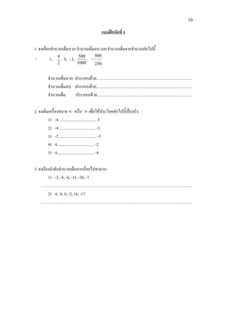 10
แบบฝกหัดที่ 1
1. จงเลือกจํานวนเต็มบวก จํานวนเต็มลบ และจํานวนเต็มจากจํานวนตอไปนี้
- 1,
2
4
, 0, - 3,
1000
500
,
250
500
−
จํานวนเต็มบวก ประกอบดวย...............................................................................................
จํานวนเต็มลบ ประกอบดวย...............................................................................................
จํานวนเต็ม ประกอบดวย..............................................................................................
2. จงเติมเครื่องหมาย < หรือ > เพื่อใหประโยคตอไปนี้เปนจริง
1) -4 ..................................... 3
2) -4 .................................... -3
3) -2 ..................................... -5
4) 4..................................... -2
5) 4..................................... -8
3. จงเรียงลําดับจํานวนเต็มจากนอยไปหามาก
1) -2, -8, -4, -15, -20, -7
…………………………………………………………………………………………………..
2) 4, -8, 0, -2, 16, -17
…………………………………………………………………………………………………..
 