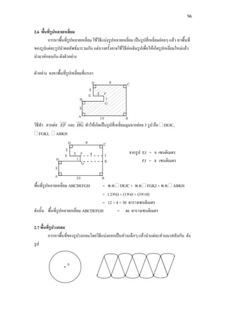 96
2.6 พื้นที่รูปหลายเหลี่ยม
การหาพื้นที่รูปหลายเหลี่ยม ใชวิธีแบงรูปหลายเหลี่ยม เปนรูปสี่เหลี่ยมยอยๆ แลว หาพื้นที่
ของรูปแตละรูปนําผลลัพธมารวมกัน แตบางครั้งอาจใชวิธีตอเติมรูปเพื่อใหเกิดรูปเหลี่ยมใหมแลว
นํามาหักลบกัน ดังตัวอยาง
ตัวอยาง จงหาพื้นที่รูปเหลี่ยมที่แรเงา
วิธีทํา ลากตอ EF และ HG ทําใหเกิดเปนรูปสี่เหลี่ยมมุมฉากยอย 3 รูป คือ DEJC,
FGKJ, ABKH
พื้นที่รูปหลายเหลี่ยม ABCDEFGH = พ.ท. DEJC + พ.ท. FGKJ + พ.ท. ABKH
= ( 2×6) + (1×4) + (3×10)
= 12 + 4 + 30 ตารางเซนติเมตร
ดังนั้น พื้นที่รูปหลายเหลี่ยม ABCDEFGH = 46 ตารางเซนติเมตร
2.7 พื้นที่รูปวงกลม
การหาพื้นที่ของรูปวงกลมโดยวิธีแบงออกเปนสวนเล็กๆ แลวนําแตละสวนมาสลับกัน ดัง
รูป
จากรูป EJ = 6 เซนติเมตร
FJ = 4 เซนติเมตร
 