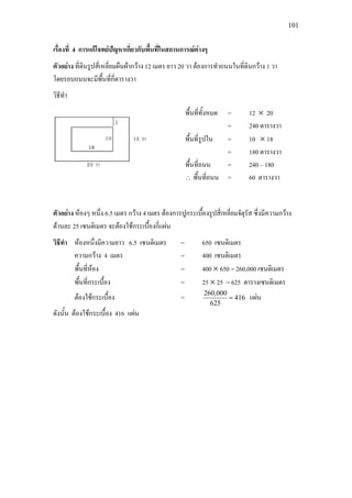 101
เรื่องที่ 4 การแกโจทยปญหาเกี่ยวกับพื้นที่ในสถานการณตางๆ
ตัวอยาง ที่ดินรูปสี่เหลี่ยมผืนผากวาง 12 เมตร ยาว 20 วา ตองการทําถนนในที่ดินกวาง 1 วา
โดยรอบถนนจะมีพื้นที่กี่ตารางวา
วิธีทํา
ตัวอยาง หองๆ หนึ่ง 6.5 เมตร กวาง 4 เมตร ตองการปูกระเบื้องรูปสี่เหลี่ยมจัตุรัส ซึ่งมีความกวาง
ดานละ 25 เซนติเมตร จะตองใชกระเบื้องกี่แผน
วิธีทํา หองหนึ่งมีความยาว 6.5 เซนติเมตร = 650 เซนติเมตร
ความกวาง 4 เมตร = 400 เซนติเมตร
พื้นที่หอง = 400 × 650 = 260,000 เซนติเมตร
พื้นที่กระเบื้อง = 25 × 25 = 625 ตารางเซนติเมตร
ตองใชกระเบื้อง = 416
625
000,260
= แผน
ดังนั้น ตองใชกระเบื้อง 416 แผน
พื้นที่ทั้งหมด = 12 × 20
= 240 ตารางวา
พื้นที่รูปใน = 10 × 18
= 180 ตารางวา
พื้นที่ถนน = 240 – 180
∴ พื้นที่ถนน = 60 ตารางวา
 