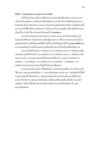 103
เรื่องที่ 5 การคาดคะเนเวลา ระยะทาง ขนาด น้ําหนัก
ในชีวิตประจําวันบางครั้งเราอาจตองการทราบรายละเอียดเกี่ยวกับเวลา ระยะทาง ขนาด
หรือน้ําหนัก ของสิ่งตางๆ แตไมสะดวกที่จะวัดสิ่งตางๆ เหลานั้น เนื่องจากมีขอจํากัดบางประการ
ตัวอยางเชน ตองการวัดความยาว และความกวางของสนามฟุตบอลของโรงเรียน แตไมมีอุปกรณที่
เหมาะสม ทําใหตองมีกี่ประมาณอยางคราวๆ ซึ่งในบางครั้งอาจจะถูกตอง หรืออาจผิดไปจากความ
เปนจริงบาง เราเรียกวิธีการประมาณในลักษณะนี้วา การคาดคะเน
การคาดคะเนปริมาณตางๆ เชน ชวงเวลา ระยะทาง ขนาด และน้ําหนักของสิ่งตางๆ ผู
คาดคะเนมักใชสายตารวมกับประสบการณของผูคาดคะเนเอง ซึ่งในการคาดคะเนแตละครั้งอาจ
ถูกตองพอดี หรืออาจมีขอผิดพลาดเกิดขึ้นบางก็ได เราเรียกขอผิดพลาดนี้วา ความคลาดเคลื่อน และ
ความคลาดเคลื่อนคํานวณไดจากผลตางของปริมาณที่คาดคะเนไวกับปริมาณที่วัดไดจริง เชน
คะเนวาหนังสือเรียนกวาง 15 เซนติเมตร ยาว 20 เซนติเมตร และหนา 1 เซนติเมตร แตเมื่อ
วัดจริงพบวาหนังสือเรียนกวาง 14.6 เซนติเมตร ยาว 20.9 เซนติเมตร และหนา 1 เซนติเมตร ดังนั้น
คะเนความกวาง และความยาวของหนังสือเรียนคลาดเคลื่อนไป 0.4 และ 0.9 ตามลําดับ (15.0
เซนติเมตร – 14.6 เซนติเมตร = 0.4 เซนติเมตร และ 20.9 เซนติเมตร – 20 เซนติเมตร = 0.9
เซนติเมตร สวนความหนาคาดคะเนไดถูกตองไมคลาดเคลื่อนเลย )
หมายเหตุ บางครั้งอาจพบการใชสัญลักษณ ± ตามความคลาดเคลื่อน เชน เครื่องบรรจุน้ํา
ไดขวดละ 1,000 ลูกบาศกเซนติเมตร ± 5 ลูกบาศกเซนติเมตร หมายความวา โดยปกติแลวน้ําดื่มที่
บรรจุขวดโดยเครื่องนี้จะมีปริมาตร 1,000 ลูกบาศกเซนติเมตร แตอาจจะมีบางขวดที่มีปริมาตร
มากกวาหรือนอยกวา 1,000 ลูกบาศกเซนติเมตร ซึ่งปริมาตรที่คลาดเคลื่อนนี้ไมเกิน 5 ลูกบาศก
เซนติเมตร นั่นคือ น้ําดื่มที่บรรจุขวดจะมีปริมาตรตั้งแต 995 ลูกบาศกเซนติเมตร ถึง 1,005
ลูกบาศกเซนติเมตร
 