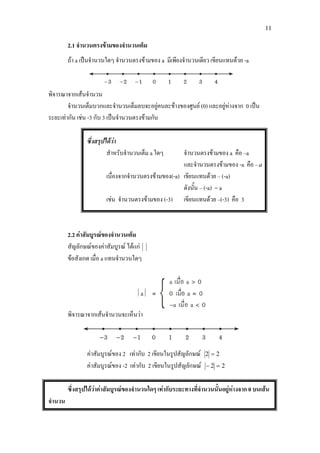 11
2.1 จํานวนตรงขามของจํานวนเต็ม
ถา a เปนจํานวนใดๆ จํานวนตรงขามของ a มีเพียงจํานวนเดียว เขียนแทนดวย -a
พิจารณาจากเสนจํานวน
จํานวนเต็มบวกและจํานวนเต็มลบจะอยูคนละขางของศูนย (0) และอยูหางจาก 0 เปน
ระยะเทากัน เชน -3 กับ 3 เปนจํานวนตรงขามกัน
ซึ่งสรุปไดวา
สําหรับจํานวนเต็ม a ใดๆ จํานวนตรงขามของ a คือ –a
และจํานวนตรงขามของ -a คือ –a
เนื่องจากจํานวนตรงขามของ(-a) เขียนแทนดวย – (-a)
ดังนั้น – (-a) = a
เชน จํานวนตรงขามของ (-3) เขียนแทนดวย –(-3) คือ 3
2.2 คาสัมบูรณของจํานวนเต็ม
สัญลักษณของคาสัมบูรณ ไดแก
ขอสังเกต เมื่อ a แทนจํานวนใดๆ
พิจารณาจากเสนจํานวนจะเห็นวา
คาสัมบูรณของ 2 เทากับ 2 เขียนในรูปสัญลักษณ 22 =
คาสัมบูรณของ -2 เทากับ 2 เขียนในรูปสัญลักษณ 22 =−
ซึ่งสรุปไดวาคาสัมบูรณของจํานวนใดๆ เทากับระยะทางที่จํานวนนั้นอยูหางจาก 0 บนเสน
จํานวน
 