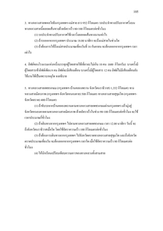 105
3. ทางหลวงสายพหลโยธินกรุงเทพฯ-แมสาย ยาว 952 กิโลเมตร รถประจําทางปรับอากาศวิ่งบน
ทางหลวงสายนี้ตลอดเสนทางดวยอัตราเร็ว 80-100 กิโลเมตรตอชั่วโมง
(1) รถประจําทางปรับอากาศใชเวลาวิ่งตลอดเสนทางนานเทาไร
(2) ถารถออกจากกรุงเทพฯ ประมาณ 18.00 นาฬิกา จะถึงแมสายในชวงใด
(3) ถาตองการใหถึงแมสายประมาณเที่ยงวันที่ 16 กันยายน จะตองออกจากกรุงเทพฯ เวลา
เทาไร
4. ลิฟตของโรงแรมแหงหนึ่งบรรทุกผูโดยสายไดเที่ยวละไมเกิน 10 คน (600 กิโลกรัม) บางครั้งมี
ผูโดยสารเขาลิฟตเพียง 8 คน ลิฟตจะมีเสียงเตือน บางครั้งมีผูโดยสาร 12 คน ลิฟตไมมีเสียงเตือนยัง
ใชงานไดเปนเพราะเหตุใด จงอธิบาย
5. ทางหลวงสายเพชรเกษม (กรุงเทพฯ-บานคลองพราน จังหวัดนราธิวาส) 1,352 กิโลเมตร ทาง
หลวงสายมิตรภาพ (กรุงเทพฯ-จังหวัดหนองคาย) 508 กิโลเมตร ทางหลวงสายสุขุมวิท (กรุงเทพฯ-
จังหวัดตราด) 400 กิโลเมตร
(1) ถาขับรถจากบานคลองพรานตามทางหลวงสายเพชรเกษมผานกรุงเทพฯ แลวมุงสู
จังหวัดหนองคายตามทางหลวงสายมิตรภาพ ดวยอัตราเร็วในชวง 90-100 กิโลเมตรตอชั่วโมง จะใช
เวลาประมาณกี่ชั่วโมง
(2) ถาเดินทางจากกรุงเทพฯ ไปตามทางหลวงสายเพชรเกษม เวลา 12.00 นาฬิกา วันนี้ จะ
ถึงจังหวัดนราธิวาสเมื่อใด โดยใชอัตราความเร็ว 100 กิโลเมตรตอชั่วโมง
(3) ถาตองการเดินทางจากกรุงเทพฯ ไปจังหวัดตราดทางหลวงสายสุขุมวิท และถึงจังหวัด
ตราดประมาณเที่ยงวัน จะตองออกจากกรุงเทพฯ เวลาใด เมื่อใชอัตราความเร็ว 80 กิโลเมตรตอ
ชั่วโมง
(4) ใหนักเรียนเปรียบเทียบความยาวของทางหลวงทั้งสามสาย
 