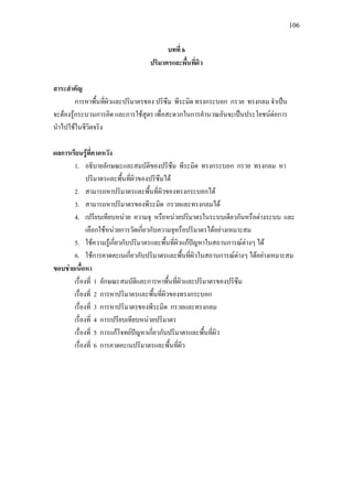 106
บทที่ 6
ปริมาตรและพื้นที่ผิว
สาระสําคัญ
การหาพื้นที่ผิวและปริมาตรของ ปริซึม พีระมิด ทรงกระบอก กรวย ทรงกลม จําเปน
จะตองรูกระบวนการคิด และการใชสูตร เพื่อสะดวกในการคํานวณอันจะเปนประโยชนตอการ
นําไปใชในชีวิตจริง
ผลการเรียนรูที่คาดหวัง
1. อธิบายลักษณะและสมบัติของปริซึม พีระมิด ทรงกระบอก กรวย ทรงกลม หา
ปริมาตรและพื้นที่ผิวของปริซึมได
2. สามารถหาปริมาตรและพื้นที่ผิวของทรงกระบอกได
3. สามารถหาปริมาตรของพีระมิด กรวยและทรงกลมได
4. เปรียบเทียบหนวย ความจุ หรือหนวยปริมาตรในระบบเดียวกันหรือตางระบบ และ
เลือกใชหนวยการวัดเกี่ยวกับความจุหรือปริมาตรไดอยางเหมาะสม
5. ใชความรูเกี่ยวกับปริมาตรและพื้นที่ผิวแกปญหาในสถานการณตางๆ ได
6. ใชการคาดคะเนเกี่ยวกับปริมาตรและพื้นที่ผิวในสถานการณตางๆ ไดอยางเหมาะสม
ขอบขายเนื้อหา
เรื่องที่ 1 ลักษณะสมบัติและการหาพื้นที่ผิวและปริมาตรของปริซึม
เรื่องที่ 2 การหาปริมาตรและพื้นที่ผิวของทรงกระบอก
เรื่องที่ 3 การหาปริมาตรของพีระมิด กรวยและทรงกลม
เรื่องที่ 4 การเปรียบเทียบหนวยปริมาตร
เรื่องที่ 5 การแกโจทยปญหาเกี่ยวกับปริมาตรและพื้นที่ผิว
เรื่องที่ 6 การคาดคะเนปริมาตรและพื้นที่ผิว
 