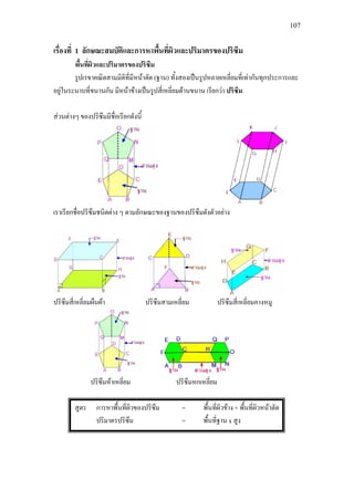 107
เรื่องที่ 1 ลักษณะสมบัติและการหาพื้นที่ผิวและปริมาตรของปริซึม
พื้นที่ผิวและปริมาตรของปริซึม
รูปเรขาคณิตสามมิติที่มีหนาตัด (ฐาน) ทั้งสองเปนรูปหลายเหลี่ยมที่เทากันทุกประการและ
อยูในระนาบที่ขนานกัน มีหนาขางเปนรูปสี่เหลี่ยมดานขนาน เรียกวา ปริซึม
สวนตางๆ ของปริซึมมีชื่อเรียกดังนี้
เราเรียกชื่อปริซึมชนิดตาง ๆ ตามลักษณะของฐานของปริซึมดังตัวอยาง
ปริซึมสี่เหลี่ยมผืนผา ปริซึมสามเหลี่ยม ปริซึมสี่เหลี่ยมคางหมู
ปริซึมหาเหลี่ยม ปริซึมหกเหลี่ยม
สูตร การหาพื้นที่ผิวของปริซึม = พื้นที่ผิวขาง + พื้นที่ผิวหนาตัด
ปริมาตรปริซึม = พื้นที่ฐาน x สูง
 