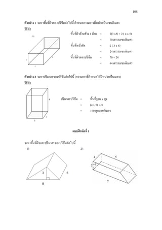 108
ตัวอยาง 1 จงหาพื้นที่ผิวของปริซึมตอไปนี้ กําหนดความยาวที่หนวยเปนเซนติเมตร
วิธีทํา
ตัวอยาง 2 จงหาปริมาตรของปริซึมตอไปนี้ (ความยาวที่กําหนดใหมีหนวยเปนเมตร)
วิธีทํา
แบบฝกหัดที่ 1
จงหาพื้นที่ผิวและปริมาตรของปริซึมตอไปนี้
ปริมาตรปริซึม = พื้นที่ฐาน x สูง
= (4 x 5) x 8
= 160 ลูกบาศกเมตร
พื้นที่ผิวดานขาง 4 ดาน = 2(3 x5) + 2 ( 4 x 5)
= 70 ตารางเซนติเมตร
พื้นที่หนาตัด = 2 ( 3 x 4)
= 24 ตารางเซนติเมตร
พื้นที่ผิวของปริซึม = 70 + 24
= 94 ตารางเซนติเมตร
 