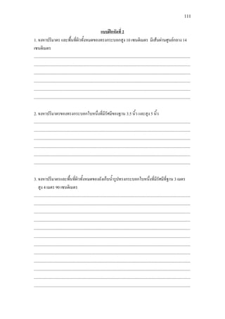 111
1. จงหาปริมาตร และพื้นที่ผิวทั้งหมดของทรงกระบอกสูง 10 เซนติเมตร มีเสนผานศูนยกลาง 14
เซนติเมตร
แบบฝกหัดที่ 2
.............................................................................................................................................................
.............................................................................................................................................................
.............................................................................................................................................................
.............................................................................................................................................................
.............................................................................................................................................................
.............................................................................................................................................................
2. จงหาปริมาตรของทรงกระบอกใบหนึ่งที่มีรัศมีของฐาน 3.5 นิ้ว และสูง 5 นิ้ว
.............................................................................................................................................................
.............................................................................................................................................................
.............................................................................................................................................................
.............................................................................................................................................................
.............................................................................................................................................................
.............................................................................................................................................................
3. จงหาปริมาตรและพื้นที่ผิวทั้งหมดของถังเก็บน้ํารูปทรงกระบอกใบหนึ่งที่มีรัศมีที่ฐาน 3 เมตร
สูง 4 เมตร 90 เซนติเมตร
.............................................................................................................................................................
.............................................................................................................................................................
.............................................................................................................................................................
.............................................................................................................................................................
.............................................................................................................................................................
.............................................................................................................................................................
.............................................................................................................................................................
.............................................................................................................................................................
.............................................................................................................................................................
.............................................................................................................................................................
.............................................................................................................................................................
.............................................................................................................................................................
 