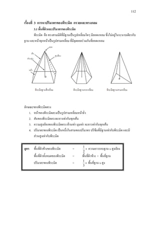 112
เรื่องที่ 3 การหาปริมาตรของพีระมิด กรวยและทรงกลม
3.1 พื้นที่ผิวและปริมาตรของพีระมิด
พีระมิด คือ ทรงสามมิติที่มีฐานเปนรูปเหลี่ยมใดๆ มียอดแหลม ซึ่งไมอยูในระนาบเดียวกับ
ฐาน และหนาทุกหนาเปนรูปสามเหลี่ยม ที่มีจุดยอดรวมกันที่ยอดแหลม
ลักษณะของพีระมิดตรง
1. หนาของพีระมิดตรงเปนรูปสามเหลี่ยมหนาจั่ว
2. สันของพีระมิดตรงจะยาวเทากันทุกเสน
3. ความสูงเอียงของพีระมิดตรง ดานเทา มุมเทา จะยาวเทากันทุกเสน
4. ปริมาตรของพีระมิด เปนหนึ่งในสามของปริมาตร ปริซึมที่มีฐานเทากับพีระมิด และมี
สวนสูงเทากับพีระมิด
สูตร พื้นที่ผิวขางของพีระมิด = ×
2
1
ความยาวรอบฐาน x สูงเอียง
พื้นที่ผิวทั้งหมดของพีระมิด = พื้นที่ผิวขาง + พื้นที่ฐาน
ปริมาตรของพีระมิด = ×
3
1
พื้นที่ฐาน x สูง
 