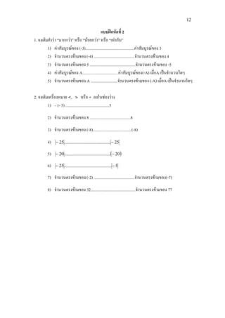 12
แบบฝกหัดที่ 2
1. จงเติมคําวา “มากกวา” หรือ “นอยกวา” หรือ “เทากับ”
1) คาสัมบูรณของ (-3).................................................คาสัมบูรณของ 3
2) จํานวนตรงขามของ (-4) .........................................จํานวนตรงขามของ 4
3) จํานวนตรงขามของ 5 ..............................................จํานวนตรงขามของ -5
4) คาสัมบูรณของ A....................................คาสัมบูรณของ(-A) เมื่อA เปนจํานวนใดๆ
5) จํานวนตรงขามของ A ...........................จํานวนตรงขามของ (-A) เมื่อA เปนจํานวนใดๆ
2. จงเติมเครื่องหมาย <, > หรือ = ลงในชองวาง
1) – (- 5) ............................................5
2) จํานวนตรงขามของ 8 .........................................8
3) จํานวนตรงขามของ (-8).......................................(-8)
4) 25.........................................25 −−
5) ( )20.........................................20 −−
6) 5..........................................25 −−
7) จํานวนตรงขามของ (-2) .........................................จํานวนตรงขามของ(-7)
8) จํานวนตรงขามของ 32.............................................จํานวนตรงขามของ 77
 