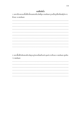 114
1. จงหาปริมาตรและพื้นที่ผิวทั้งหมดของพีระมิดที่สูง 6 เซนติเมตร ฐานเปนรูปสี่เหลี่ยมจัตุรัส ยาว
ดานละ 16 เซนติเมตร
แบบฝกหัดที่ 3
.............................................................................................................................................................
.............................................................................................................................................................
.............................................................................................................................................................
.............................................................................................................................................................
.............................................................................................................................................................
.............................................................................................................................................................
.............................................................................................................................................................
.............................................................................................................................................................
.............................................................................................................................................................
.............................................................................................................................................................
2. จงหาพื้นที่ผิวเอียงของพีระมิดฐานรูปหกเหลี่ยมดานเทา มุมเทา ยาวดานละ 4 เซนติเมตร สูงเอียง
7.5 เซนติเมตร
.............................................................................................................................................................
.............................................................................................................................................................
.............................................................................................................................................................
.............................................................................................................................................................
.............................................................................................................................................................
.............................................................................................................................................................
 