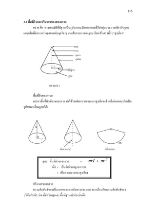 115
3.2 พื้นที่ผิวและปริมาตรของทรงกรวย
กรวย คือ ทรงสามมิติที่มีฐานเปนรูปวงกลม มียอดแหลมที่ไมอยูบนระนาบเดียวกับฐาน
และเสนที่ตอระหวางจุดยอดกับจุดใด ๆ บนเสนรอบวงของฐาน เรียกเสนตรงนี้วา “สูงเอียง”
พื้นที่ผิวของกรวย
การหาพื้นที่ผิวเอียงของกรวย ทําไดโดยตัดกรวยตามแนวสูงเอียงแลวคลี่แผออกจะเกิดเปน
รูปสามเหลี่ยมฐานโคง
สูตร พื้นที่ผิวของกรวย =
2
rrl ππ +
เมื่อ r เปนรัศมีของฐานกรวย
l เปนความยาวของสูงเอียง
ปริมาตรของกรวย
ความสัมพันธของปริมาตรของกรวยกับทรงกระบอก จะเหมือนกับความสัมพันธของ
ปริซึมกับพีระมิด ที่มีสวนสูงและพื้นที่ฐานเทากัน นั่นคือ
สูงตรง
สูงเอียง
h
 