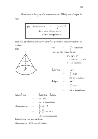 116
ปริมาตรของกรวย เปน
3
1
ของปริมาตรของทรงกระบอก ที่มีพื้นที่ฐานและสวนสูงเทากับ
กรวย
สูตร ปริมาตรของกรวย = ×
3
1
hr 2
π
เมื่อ r แทน รัศมีของฐานกรวย
h แทน ความสูงของกรวย
ตัวอยางที่ 6 จงหาพื้นที่ผิวและปริมาตรของกรวย ซึ่งสูง 24 เซนติเมตร และเสนผานศูนยกลาง 14
เซนติเมตร
วิธีทํา
พื้นที่ผิวทั้งหมด = พื้นที่ผิวขาง + พื้นที่ฐาน
= 550 + 154
= 704 ตารางเซนติเมตร
ปริมาตรของกรวย = ×
3
1
hr 2
π
= 2477
7
22
3
1
××××
= 1,232 ลูกบาศกเซนติเมตร
พื้นที่ผิวทั้งหมด 704 ตารางเซนติเมตร
ปริมาตรของกรวย 1,232 ลูกบาศกเซนติเมตร
รัศมี = 7
2
14
= เซนติเมตร
หาความสูงเอียง (l) จาก  ABO
222
724 +=l
= 576 + 49 = 625
l = 25 เซนติเมตร
พื้นที่ผิวขาง = rlπ
= 257
7
22
××
= 550 ตารางเซนติเมตร
พื้นที่ฐาน = 2
rπ
= 77
7
22
××
= 154 ตารางเซนติเมตร
 