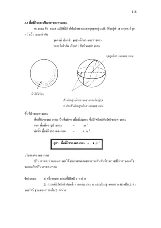 118
3.3 พื้นที่ผิวและปริมาตรของทรงกลม
ทรงกลม คือ ทรงสามมิติที่มีผิวโคงเรียบ และจุดทุกจุดอยูบนผิวโคงอยูหางจากจุดคงที่จุด
หนึ่งเปนระยะเทากัน
จุดคงที่ เรียกวา จุดศูนยกลางของทรงกลม
ระยะที่เทากัน เรียกวา รัศมีของทรงกลม
พื้นที่ผิวของทรงกลม
พื้นที่ผิวของทรงกลม เปนสี่เทาของพื้นที่วงกลม ซึ่งมีรัศมีเทากับรัศมีของทรงกลม
จาก พื้นที่ของรูปวงกลม = 2
rπ
ดังนั้น พื้นที่ผิวของทรงกลม = 4 2
rπ
สูตร พื้นที่ผิวของทรงกลม = 4 2
rπ
ปริมาตรของทรงกลม
ปริมาตรของทรงกลมอาจหาไดจากการทดลองหาความสัมพันธระหวางปริมาตรของครึ่ง
วงกลมกับปริมาตรของกรวย
ขอกําหนด
2) กรวยที่มีรัศมีเทากับครึ่งทรงกลม r หนวย และสวนสูงของกรวย (h) เปน 2 เทา
ของรัศมี ฐานของกรวย คือ 2 r หนวย
1) ครึ่งของทรงกลมที่มีรัศมี r หนวย
 