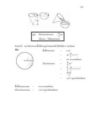 119
สูตร ปริมาตรของทรงกลม = 3
3
4
rπ
เมื่อแทน r รัศมีของทรงกลม
ตัวอยางที่ 7 จงหาปริมาตรและพื้นที่ผิวของลูกโลกพลาสติก ซึ่งมีรัศมียาว 7 เซนติเมตร
วิธีทํา
พื้นที่ผิวของทรงกลม = 616 ตารางเซนติเมตร
ปริมาตรของทรงกลม = 1,437.3 ลูกบาศกเซนติเมตร
พื้นที่ผิวทรงกลม = 4 2
rπ
= 77
7
22
4 ×××
= 616 ตารางเซนติเมตร
ปริมาตรทรงกลม = 3
3
4
rπ
= 777
7
22
3
4
××××
=
3
312,4
= 1,437.3 ลูกบาศกเซนติเมตร
 