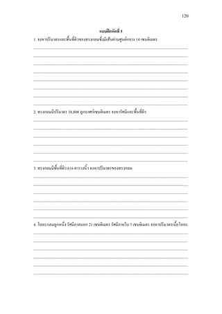 120
แบบฝกหัดที่ 5
1. จงหาปริมาตรและพื้นที่ผิวของทรงกลมซึ่งมีเสนผานศูนยกลาง 14 เซนติเมตร
.............................................................................................................................................................
.............................................................................................................................................................
.............................................................................................................................................................
.............................................................................................................................................................
.............................................................................................................................................................
.............................................................................................................................................................
.............................................................................................................................................................
.............................................................................................................................................................
2. ทรงกลมมีปริมาตร 38,808 ลูกบาศกเซนติเมตร จงหารัศมีและพื้นที่ผิว
.............................................................................................................................................................
.............................................................................................................................................................
.............................................................................................................................................................
.............................................................................................................................................................
.............................................................................................................................................................
.............................................................................................................................................................
3. ทรงกลมมีพื้นที่ผิว 616 ตารางนิ้ว จงหาปริมาตรของทรงกลม
.............................................................................................................................................................
.............................................................................................................................................................
.............................................................................................................................................................
.............................................................................................................................................................
.............................................................................................................................................................
.............................................................................................................................................................
4. โลหะกลมลูกหนึ่ง รัศมีภายนอก 21 เซนติเมตร รัศมีภายใน 7 เซนติเมตร จงหาปริมาตรเนื้อโลหะ
.............................................................................................................................................................
.............................................................................................................................................................
.............................................................................................................................................................
.............................................................................................................................................................
.............................................................................................................................................................
.............................................................................................................................................................
 