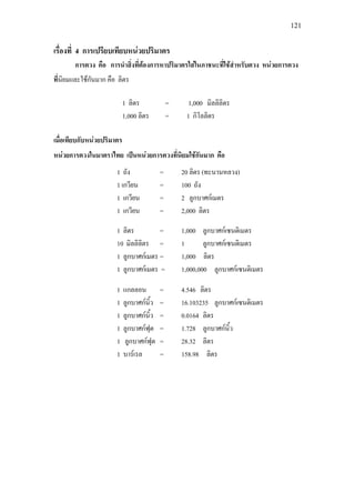 121
เรื่องที่ 4 การเปรียบเทียบหนวยปริมาตร
การตวง คือ การนําสิ่งที่ตองการหาปริมาตรใสในภาชนะที่ใชสําหรับตวง หนวยการตวง
ที่นิยมและใชกันมาก คือ ลิตร
เมื่อเทียบกับหนวยปริมาตร
หนวยการตวงในมาตราไทย เปนหนวยการตวงที่นิยมใชกันมาก คือ
1 ลิตร = 1,000 มิลลิลิตร
1,000 ลิตร = 1 กิโลลิตร
1 ลิตร = 1,000 ลูกบาศกเซนติเมตร
10 มิลลิลิตร = 1 ลูกบาศกเซนติเมตร
1 ลูกบาศกเมตร = 1,000 ลิตร
1 ลูกบาศกเมตร = 1,000,000 ลูกบาศกเซนติเมตร
1 ถัง = 20 ลิตร (ทะนานหลวง)
1 เกวียน = 100 ถัง
1 เกวียน = 2 ลูกบาศกเมตร
1 เกวียน = 2,000 ลิตร
1 แกลลอน = 4.546 ลิตร
1 ลูกบาศกนิ้ว = 16.103235 ลูกบาศกเซนติเมตร
1 ลูกบาศกนิ้ว = 0.0164 ลิตร
1 ลูกบาศกฟุต = 1.728 ลูกบาศกนิ้ว
1 ลูกบาศกฟุต = 28.32 ลิตร
1 บารเรล = 158.98 ลิตร
 