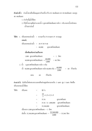 122
ตัวอยางที่ 1 อางน้ําทรงสี่เหลี่ยมมุมฉากใบหนึ่ง กวาง 30 เซนติเมตร ยาว 50 เซนติเมตร และสูง
40 เซนติเมตร
1. อางใบนี้จุน้ํากี่ลิตร
2. ถามีน้ําบรรจุเต็มอาง และน้ํา 1 ลูกบาศกเซนติเมตร หนัก 1 กรัม จงหาน้ําหนักของ
น้ําในอางใบนี้
วิธีทํา 1. ปริมาตรของอางน้ํา = ความกวาง × ความยาว × ความสูง
แทนคา
ปริมาตรของอางน้ํา = 30 × 50 × 40
= 60,000 ลูกบาศกเซนติเมตร
เมื่อเทียบกับหนวยปริมาตร
1,000 ลูกบาศกเซนติเมตร = 1 ลิตร
60,000 ลูกบาศกเซนติเมตร
000,1
000,60
= = 60 ลิตร
2. น้ํา 1 ลูกบาศกเซนติเมตร หนัก 1 กรัม
น้ํา 60,000 ลูกบาศกเซนติเมตร หนัก 60,000 กรัม
000,1
000,60
= = 60 กิโลกรัม
ตอบ 60 กิโลกรัม
ตัวอยางที่ 2 ถังเก็บน้ําฝนทรงกระบอกเสนผานศูนยกลางภายใน 3 เมตร สูง 5 เมตร คิดเปน
ปริมาตรของน้ํากี่ลิตร
วิธีทํา ปริมาตร = πr2
h
= 55.15.1
7
22
×××
= 35.36 ลูกบาศกเมตร
= 35.36 X 1,000,000 ลูกบาศกเซนติเมตร
= 35,360,000 ลูกบาศกเซนติเมตร
เนื่องจาก 1,000 ลูกบาศกเซนติเมตร = 1 ลิตร
ดังนั้น 35,360,000 ลูกบาศกเซนติเมตร =
000,1
000,360,35
= 35,360 ลิตร
 