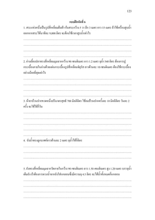 123
แบบฝกหัดที่ 6
1. สระแหงหนึ่งเปนรูปสี่เหลี่ยมผืนผา กนสระกวาง 5 วา ลึก 3 เมตร ยาว 15 เมตร ถาใชเครื่องสูบน้ํา
ออกจากสระไดนาทีละ 9,000 ลิตร จะตองใชเวลาสูบน้ําเทาไร
……………………………………………………………………………………………………….
……………………………………………………………………………………………………….
……………………………………………………………………………………………………….
……………………………………………………………………………………………………….
2. อางเลี้ยงปลาทรงสี่เหลี่ยมมุมฉากกวาง 90 เซนติเมตร ยาว 1.2 เมตร จุน้ํา 540 ลิตร ตองการปู
กระเบื้องภายในอางดวยแผนกระเบื้องรูปสี่เหลี่ยมจัตุรัส ยาวดานละ 10 เซนติเมตร ตองใชกระเบื้อง
อยางนอยที่สุดเทาไร
……………………………………………………………………………………………………….
……………………………………………………………………………………………………….
……………………………………………………………………………………………………….
……………………………………………………………………………………………………….
3. นายาบวนปากขวดหนึ่งปริมาตรสุทธิ 700 มิลลิลิตร ใชอมปวนปากครั้งละ 10 มิลลิลิตร วันละ 2
ครั้ง จะใชไดกี่วัน
……………………………………………………………………………………………………….
……………………………………………………………………………………………………….
……………………………………………………………………………………………………….
……………………………………………………………………………………………………….
……………………………………………………………………………………………………….
4. ถังน้ําทรงลูกบาศกยาวดานละ 2 เมตร จุน้ําไดกี่ลิตร
……………………………………………………………………………………………………….
……………………………………………………………………………………………………….
……………………………………………………………………………………………………….
5. ถังทรงสี่เหลี่ยมมุมฉากวัดภายในกวาง 90 เซนติเมตร ยาว 1.50 เซนติเมตร สูง 1.20 เมตร บรรจุน้ํา
เต็มถัง ถาตองการตวงน้ําจากถังใสแกลอนซึ่งมีความจุ 4.5 ลิตร จะไดน้ําทั้งหมดกี่แกลอน
……………………………………………………………………………………………………….
……………………………………………………………………………………………………….
……………………………………………………………………………………………………….
……………………………………………………………………………………………………….
 