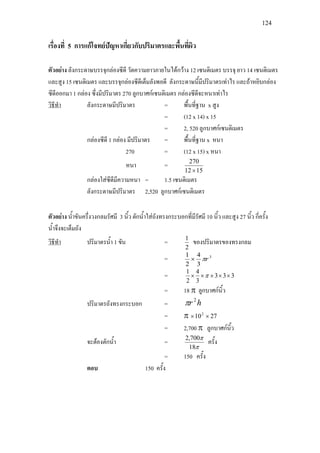 124
เรื่องที่ 5 การแกโจทยปญหาเกี่ยวกับปริมาตรและพื้นที่ผิว
ตัวอยาง ลังกระดาษบรรจุกลองซีดี วัดความยาวภายในไดกวาง 12 เซนติเมตร บรรจุ ยาว 14 เซนติเมตร
และสูง 15 เซนติเมตร และบรรจุกลองซีดีเต็มลังพอดี ลังกระดาษนี้มีปริมาตรเทาไร และถาหยิบกลอง
ซีดีออกมา 1 กลอง ซึ่งมีปริมาตร 270 ลูกบาศกเซนติเมตร กลองซีดีจะหนาเทาไร
วิธีทํา
= (12 x 14) x 15
ลังกระดาษมีปริมาตร = พื้นที่ฐาน x สูง
= 2, 520 ลูกบาศกเซนติเมตร
กลองซีดี 1 กลอง มีปริมาตร = พื้นที่ฐาน x หนา
270 = (12 x 15) x หนา
หนา =
1512
270
×
กลองใสซีดีมีความหนา = 1.5 เซนติเมตร
ลังกระดาษมีปริมาตร 2,520 ลูกบาศกเซนติเมตร
ตัวอยาง น้ําขันครึ่งวงกลมรัศมี 3 นิ้ว ตักน้ําใสถังทรงกระบอกที่มีรัศมี 10 นิ้ว และสูง 27 นิ้ว กี่ครั้ง
น้ําจึงจะเต็มถัง
วิธีทํา
2
1
ปริมาตรน้ํา 1 ขัน = ของปริมาตรของทรงกลม
= 3
3
4
2
1
rπ×
= 333
3
4
2
1
××××× π
= 18 π ลูกบาศกนิ้ว
ปริมาตรถังทรงกระบอก = hr 2
π
= π 27102
××
= 2,700 π ลูกบาศกนิ้ว
จะตองตักน้ํา =
π
π
18
700,2
ครั้ง
= 150 ครั้ง
ตอบ 150 ครั้ง
 