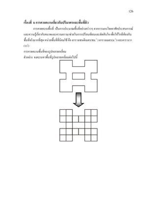 126
เรื่องที่ 6 การคาดคะเนเกี่ยวกับปริมาตรและพื้นที่ผิว
การคาดคะเนพื้นที่ เปนการประมาณพื้นที่อยางคราวๆ จากการมองโดยอาศัยประสบการณ
และความรูเกี่ยวกับขนาดและความยาวมาชวยในการเปรียบเทียบและตัดสินใจ เพื่อใหใกลเคียงกับ
พื้นที่จริงมากที่สุด หนวยพื้นที่ที่นิยมใช คือ ตารางเซนติเมตร(ซม.2
) ตารางเมตร(ม.2
) และตารางวา
(วา2
)
การคาดคะเนพื้นที่ของรูปหลายเหลี่ยม
ตัวอยาง จงคะเนหาพื้นที่รูปหลายเหลี่ยมตอไปนี้
 