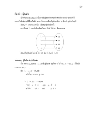 129
เรื่องที่ 1 คูอันดับ
คูอันดับ (Ordered pairs) เปนการจับคูระหวางสมาชิกสองตัวจากกลุม 2 กลุมที่มี
ความสัมพันธภายใตเงื่อนไขที่กําหนด เขียนแทนดวยสัญลักษณ (a , b) อานวา คูอันดับเอบี
เรียก a วา สมาชิกตัวหนา หรือสมาชิกตัวที่หนึ่ง
และเรียก b วา สมาชิกตัวหลัง หรือสมาชิกตัวที่สอง ดังแผนภาพ
เขียนเปนคูอันดับไดดังนี้ (1, 12), (2,24), (3,36), (4,48)
หมายเหตุ คูอันดับ (1,a) ≠ (a,1)
ถากําหนด ( a , b ) และ ( x , y ) เปนคูอันดับ 2 คูใดๆ จะไดวา ( a , b ) = ( x , y ) ก็ตอเมื่อ
a = x และ b = y
เชน 1. ( x , y ) = (5 , 12)
ดังนั้น x = 5 และ y = 12
2. (x – 3, y – 2 ) = (0,0)
วิธีทํา x – 3 = 0 และ y – 2 = 0
ดังนั้น x = 3 และ y = 2
 