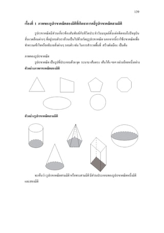 139
เรื่องที่ 1 ภาพของรูปเรขาคณิตสองมิติที่เกิดจาการคลี่รูปเรขาคณิตสามมิติ
รูปเรขาคณิตมีสวนเกี่ยวของสัมพันธกับชีวิตประจําวันมนุษยตั้งแตอดีตจนถึงปจจุบัน
สิ่งแวดลอมตางๆ ที่อยูรอบตัวเราลวนเปนไปดวยวัตถุรูปเรขาคณิต นอกจากนี้เราใชเรขาคณิตเพื่อ
ทําความเขาใจหรืออธิบายสิ่งตางๆ รอบตัว เชน ในการสํารวจพื้นที่ สรางผังเมือง เปนตน
ภาพของรูปเรขาคณิต
รูปเรขาคณิต เปนรูปที่ประกอบดวย จุด ระนาบ เสนตรง เสนโคง ฯลฯ อยางนอยหนึ่งอยาง
ตัวอยางภาพเรขาคณิตสองมิติ
ตัวอยางรูปเรขาคณิตสามมิติ
จะเห็นวา รูปเรขาคณิตสามมิติ หรือทรงสามมิติ มีสวนประกอบของรูปเรขาคณิตหนึ่งมิติ
และสองมิติ
 