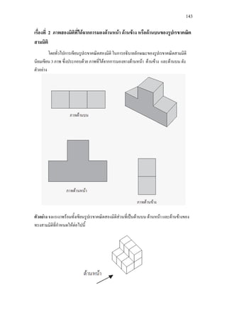 143
เรื่องที่ 2 ภาพสองมิติที่ไดจากการมองดานหนา ดานขาง หรือดานบนของรูปเรขาคณิต
สามมิติ
โดยทั่วไปการเขียนรูปเรขาคณิตสองมิติ ในการอธิบายลักษณะของรูปเรขาคณิตสามมิติ
นิยมเขียน 3 ภาพ ซึ่งประกอบดวย ภาพที่ไดจากการมองทางดานหนา ดานขาง และดานบน ดัง
ตัวอยาง
ตัวอยาง จงแรเงาพรอมทั้งเขียนรูปเรขาคณิตสองมิติสวนที่เปนดานบน ดานหนา และดานขางของ
ทรงสามมิติที่กําหนดใหตอไปนี้
 