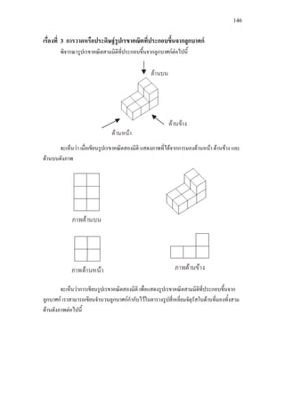 146
เรื่องที่ 3 การวาดหรือประดิษฐรูปเรขาคณิตที่ประกอบขึ้นจากลูกบาศก
พิจารณารูปเรขาคณิตสามมิติที่ประกอบขึ้นจากลูกบาศกตอไปนี้
จะเห็นวา เมื่อเขียนรูปเรขาคณิตสองมิติ แสดงภาพที่ไดจากการมองดานหนา ดานขาง และ
ดานบนดังภาพ
จะเห็นวาการเขียนรูปเรขาคณิตสองมิติ เพื่อแสดงรูปเรขาคณิตสามมิติที่ประกอบขึ้นจาก
ลูกบาศก เราสามารถเขียนจํานวนลูกบาศกกํากับไวในตารางรูปสี่เหลี่ยมจัตุรัสในดานที่มองทั้งสาม
ดานดังภาพตอไปนี้
 