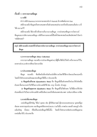 152
เรื่องที่ 1 การรวบรวมขอมูล
1.1 สถิติ
คําวา สถิติ (Statistics) มาจากภาษาเยอรมันวา Statistik มีรากศัพทมาจาก Stat
สถิติ หมายถึง ขอมูลหรือสารสนเทศ หรือตัวเลขแสดงจํานวนหรือปริมาณของสิ่งตาง ๆ ที่
ไดรวบรวมไว
สถิติ หมายถึง วิธีการที่วาดวยการเก็บรวบรวมขอมูล การนําเสนอขอมูล การวิเคราะห
ขอมูลและการตีความหมายขอมูล สถิติในความหมายนี้เปนทั้งวิทยาศาสตรและศิลปศาสตร เรียกวา
"สถิติศาสตร”
สรุป สถิติ หมายถึง ศาสตรที่วาดวยการเก็บรวบรวมขอมูล การนําเสนอขอมูล และการวิเคราะห
ขอมูล
1.2 การรวบรวมขอมูล (Data Collection)
การรวบรวมขอมูล หมายถึง การนําเอาขอมูลตางๆ ที่ผูอื่นไดเก็บไวแลว หรือรายงานไวใน
เอกสารตางๆ มาทําการศึกษาวิเคราะหตอ
1.3 ประเภทของขอมูล
ขอมูล หมายถึง ขอเท็จจริงเกี่ยวกับตัวแปรที่สํารวจโดยใชวิธีการวัดแบบใดแบบหนึ่ง
โดยทั่วไปจําแนกตามลักษณะของขอมูลไดเปน 2 ประเภท คือ
1) ขอมูลเชิงปริมาณ (Quantitative Data) คือ ขอมูลที่เปนตัวเลขหรือนํามาใหรหัสเปน
ตัวเลข ซึ่งสามารถนําไปใชวิเคราะหทางสถิติได เชน อายุ น้ําหนัก สวนสูง
2) ขอมูลเชิงคุณภาพ (Qualitative Data) คือ ขอมูลที่ไมใชตัวเลข ไมไดมีการใหรหัส
ตัวเลขที่จะนําไปวิเคราะหทางสถิติ แตเปนขอความหรือขอสนเทศ เชน เพศ ระดับการศึกษา อาชีพ
1.4 แหลงที่มาของขอมูล
แหลงขอมูลที่สําคัญ ไดแก บุคคล เชน ผูใหสัมภาษณ ผูกรอกแบบสอบถาม บุคคลที่ถูก
สังเกต เอกสารทุกประเภท และขอมูลสถิติจากหนวยงาน รวมไปถึง ภาพถาย แผนที่ แผนภูมิ หรือ
แมแตวัตถุ สิ่งของ ก็ถือเปนแหลงขอมูลไดทั้งสิ้น โดยทั่วไปสามารถจัดประเภทขอมูลตาม
แหลงที่มาได 2 ประเภท คือ
 