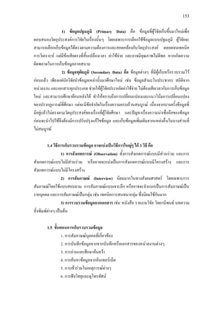 153
1) ขอมูลปฐมภูมิ (Primary Data) คือ ขอมูลที่ผูวิจัยเก็บขึ้นมาใหมเพื่อ
ตอบสนองวัตถุประสงคการวิจัยในเรื่องนั้นๆ โดยเฉพาะการเลือกใชขอมูลแบบปฐมภูมิ ผูวิจัยจะ
สามารถเลือกเก็บขอมูลไดตรงตามความตองการและสอดคลองกับวัตถุประสงค ตลอดจนเทคนิค
การวิเคราะห แตมีขอเสียตรงที่สิ้นเปลืองเวลา คาใชจาย และอาจมีคุณภาพไมดีพอ หากเกิดความ
ผิดพลาดในการเก็บขอมูลภาคสนาม
2) ขอมูลทุติยภูมิ (Secondary Data) คือ ขอมูลตางๆ ที่มีผูเก็บหรือรวบรวมไว
กอนแลว เพียงแตนักวิจัยนําขอมูลเหลานั้นมาศึกษาใหม เชน ขอมูลสํามะโนประชากร สถิติจาก
หนวยงาน และเอกสารทุกประเภท ชวยใหผูวิจัยประหยัดคาใชจาย ไมตองเสียเวลากับการเก็บขอมูล
ใหม และสามารถศึกษายอนหลังได ทําใหทราบถึงการเปลี่ยนแปลงและแนวโนมการเปลี่ยนแปลง
ของปรากฏการณที่ศึกษา แตจะมีขอจํากัดในเรื่องความครบถวนสมบูรณ เนื่องจากบางครั้งขอมูลที่
มีอยูแลวไมตรงตามวัตถุประสงคของเรื่องที่ผูวิจัยศึกษา และปญหาเรื่องความนาเชื่อถือของขอมูล
กอนจะนําไปใชจึงตองมีการปรับปรุงแกไขขอมูล และเก็บขอมูลเพิ่มเติมจากแหลงอื่นในบางสวนที่
ไมสมบูรณ
1.4 วิธีการเก็บรวบรวมขอมูล อาจแบงเปนวิธีการใหญๆ ได 3 วิธี คือ
1) การสังเกตการณ (Observation) ทั้งการสังเกตการณแบบมีสวนรวม และการ
สังเกตการณแบบไมมีสวนรวม หรืออาจจะแบงเปนการสังเกตการณแบบมีโครงสราง และการ
สังเกตการณแบบไมมีโครงสราง
2) การสัมภาษณ (Interview) นิยมมากในทางสังคมศาสตร โดยเฉพาะการ
สัมภาษณโดยใชแบบสอบถาม การสัมภาษณแบบเจาะลึก หรืออาจจะจําแนกเปนการสัมภาษณเปน
รายบุคคล และการสัมภาษณเปนกลุม เชน เทคนิคการสนทนากลุม ซึ่งนิยมใชกันมาก
3) การรวบรวมขอมูลจากเอกสาร เชน หนังสือ รายงานวิจัย วิทยานิพนธ บทความ
สิ่งพิมพตางๆ เปนตน
1.5 ขั้นตอนการเก็บรวบรวมขอมูล
1. การสัมภาษณบุคคลที่เกี่ยวของ
2. การบันทึกขอมูลจากจากบันทึกหรือเอกสารของหนวยงานตางๆ
3. การอานและศึกษาคนควา
4. การคนหาขอมูลจากอินเทอรเน็ต
5. การเขารวมในเหตุการณตางๆ
6. การฟงวิทยุและดูโทรทัศน
 