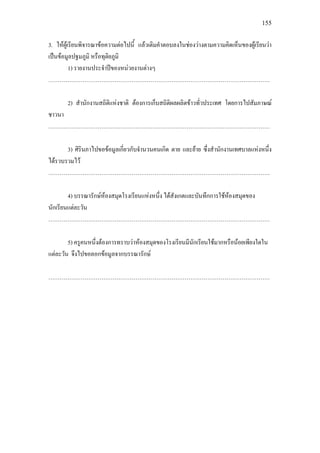 155
3. ใหผูเรียนพิจารณาขอความตอไปนี้ แลวเติมคําตอบลงในชองวางตามความคิดเห็นของผูเรียนวา
เปนขอมูลปฐมภูมิ หรือทุติยภูมิ
1) รายงานประจําปของหนวยงานตางๆ
………………………………………………………………………………………………………
2) สํานักงานสถิติแหงชาติ ตองการเก็บสถิติผลผลิตขาวทั่วประเทศ โดยการไปสัมภาษณ
ชาวนา
………………………………………………………………………………………………………
3) ศิรินภาไปขอขอมูลเกี่ยวกับจํานวนคนเกิด ตาย และยาย ซึ่งสํานักงานเทศบาลแหงหนึ่ง
ไดรวบรวมไว
………………………………………………………………………………………………………
4) บรรณารักษหองสมุดโรงเรียนแหงหนึ่ง ไดสังเกตและบันทึกการใชหองสมุดของ
นักเรียนแตละวัน
………………………………………………………………………………………………………
5) ครูคนหนึ่งตองการทราบวาหองสมุดของโรงเรียนมีนักเรียนใชมากหรือนอยเพียงใดใน
แตละวัน จึงไปขอลอกขอมูลจากบรรณารักษ
………………………………………………………………………………………………………
 