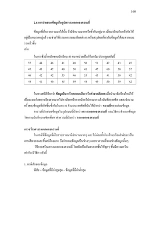 160
2.6 การนําเสนอขอมูลในรูปตารางแจกแจงความถี่
ขอมูลที่เก็บรวบรวมมาไดนั้น ถามีจํานวนมากหรือซ้ํากันอยูมาก เมื่อมาเรียงกันหรือจัดให
อยูเปนหมวดหมูแลว จะชวยใหเราบอกรายละเอียดตางๆ หรือสรุปผลเกี่ยวกับขอมูลไดสะดวกและ
รวดเร็วขึ้น
เชน
ในการชั่งน้ําหนักของนักเรียน 40 คน หนวยเปนกิโลกรัม ปรากฏผลดังนี้
57 44 46 41 48 50 51 42 43 45
45 43 42 40 50 41 47 60 50 52
46 42 42 53 46 55 45 41 50 42
44 41 40 45 59 44 49 50 39 42
ในทางสถิติเรียกวา ขอมูลดิบ หรือคะแนนดิบ หรือคาจากสังเกต เมื่อนํามาจัดเรียงใหมให
เปนระบบโดยอาจเรียงจากมากไปหานอยหรือจากนอยไปหามาก แลวบันทึกรอยขีด แสดงจํานวน
ครั้งของขอมูลที่เกิดขึ้นซ้ํากันในตาราง จํานวนรอยขีดที่นับไดเรียกวา ความถี่ของแตละขอมูล
ตารางที่นําเสนอขอมูลในรูปแบบนี้เรียกวา ตารางแจกแจงความถี่ และวิธีการจําแนกขอมูล
โดยการบันทึกรอยขีดเพื่อหาคาความถี่เรียกวา การแจกแจงความถี่
การสรางตารางแจกแจงความถี่
ในกรณีที่ขอมูลที่เก็บรวบรวมมามีจํานวนมากๆ และไมคอยซ้ํากัน ถาจะเรียงลําดับจะเปน
การเสียเวลาและสิ้นเปลืองมาก จึงกําหนดขอมูลเปนชวงๆ และหาความถี่ของชวงขอมูลนั้นๆ
วิธีการสรางตารางแจกแจงความถี่ โดยจัดเปนอันตรภาคชั้นใหทุกๆ ชั้นมีความกวาง
เทากัน มีวิธีการดังนี้
1. หาพิสัยของขอมูล
พิสัย = ขอมูลที่มีคาสูงสุด – ขอมูลที่มีคาต่ําสุด
 