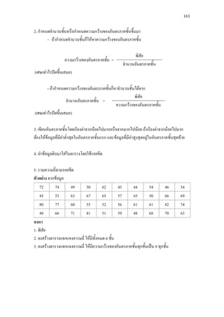 161
2. กําหนดจํานวนชั้นหรือกําหนดความกวางของอันตรภาคชั้นขึ้นมา
- ถากําหนดจํานวนชั้นก็ใหหาความกวางของอันตรภาคชั้น
ความกวางของอันตรภาคชั้น =
พิสัย
จํานวนอันตรภาคชั้น
(เศษเทาไรปดขึ้นเสมอ)
- ถากําหนดความกวางของอันตรภาคชั้นก็หาจํานวนชั้นไดจาก
จํานวนอันตรภาคชั้น =
พิสัย
ความกวางของอันตรภาคชั้น
(เศษเทาไรปดขึ้นเสมอ)
3. เขียนอันตรภาคชั้นโดยเรียงคาจากนอยไปมากหรือจากมากไปนอย ถาเรียงคาจากนอยไปมาก
ตองใหขอมูลที่มีคาต่ําสุดในอันตรภาคชั้นแรก และขอมูลที่มีคาสูงสุดอยูในอันตรภาคชั้นสุดทาย
4. นําขอมูลดิบมาใสในตารางโดยใชรอยขีด
5. รวมความถี่ตามรอยขีด
ตัวอยาง จากขอมูล
72 74 49 50 62 43 44 54 46 54
45 53 63 67 65 57 65 50 66 69
80 77 60 55 52 56 61 61 82 74
48 66 71 81 51 59 48 68 70 63
จงหา
1. พิสัย
2. จงสรางตารางแจกแจงความถี่ ใหมีทั้งหมด 6 ชั้น
3. จงสรางตารางแจกแจงความถี่ ใหมีความกวางของอันตรภาคชั้นทุกชั้นเปน 8 ทุกชั้น
 