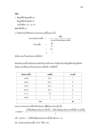 162
วิธีทํา
1. ขอมูลที่มีคาสูงสุดเปน 82
ขอมูลที่มีคาต่ําสุดเปน 43
ดังนั้นพิสัย = 82 – 43= 39
ตอบ พิสัยเปน 39
2. โจทยกําหนดใหสรางตารางแจกแจงความถี่ทั้งหมด 6 ชั้น
จํานวนอันตรภาคชั้น =
พิสัย
ความกวางของอันตรภาคชั้น
จํานวนชั้น =
6
39
= 6.5
≈ 7
ดังนั้นความกวางของอันตรภาคชั้นเปน 7
เขียนอันตรภาคชั้นโดยเรียงคาจากนอยไปมากหรือจากมากไปนอย ถาเอาขอมูลที่มีคาต่ําสุดเปนตัว
เริ่มตน และใหมีความกวางของอันตรภาคชั้นเปน 7 จัดไดดังนี้
อันตรภาคชั้น รอยขีด ความถี่
43-49 //// // 7
50-56 //// //// 9
57-63 //// /// 8
64-70 //// /// 8
71-77 //// 5
78-84 /// 3
รวม 40
จากตารางแจกแจงความถี่ขางตน มีคาตางๆ ที่ผูเรียนควรทราบอีก คือ
1. ขอบลาง =
คาที่นอยที่สุดของอันตรภาคชั้นนั้น + คาที่มากที่สุดของอันตรภาคชั้นที่ต่ํากวาหนึ่งชั้น
2
หรือ ขอบลาง = คาที่นอยที่สุดของอันตรภาคชั้นที่เราตองการ - 0.5
เชน ขอบลางของอัตรภาคชั้น 50-56 ไดแก 49.5
 