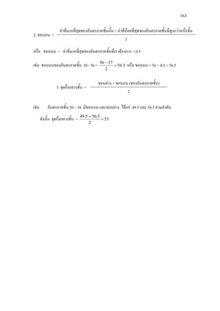 163
2. ขอบบน =
คาที่มากที่สุดของอันตรภาคชั้นนั้น + คาที่นอยที่สุดของอันตรภาคชั้นที่สูงกวาหนึ่งชั้น
2
หรือ ขอบบน = คาที่มากที่สุดของอันตรภาคชั้นที่เราตองการ + 0.5
เชน ขอบบนของอันตรภาคชั้น 50 - 56 = 5.56
2
5756
=
−
หรือ ขอบบน = 56 + 0.5 = 56.5
3. จุดกึ่งกลางชั้น =
ขอบลาง + ขอบบน (ของอันตรภาคชั้น)
2
เชน อันตรภาคชั้น 50 – 56 มีขอบบน และขอบลาง ไดแก 49.5 และ 56.5 ตามลําดับ
ดังนั้น จุดกึ่งกลางชั้น = 53
2
5.565.49
=
+
 
