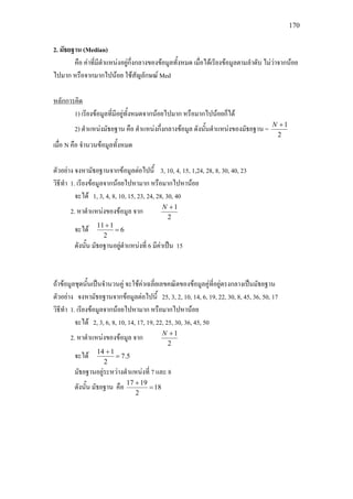 170
2. มัธยฐาน (Median)
คือ คาที่มีตําแหนงอยูกึ่งกลางของขอมูลทั้งหมด เมื่อไดเรียงขอมูลตามลําดับ ไมวาจากนอย
ไปมาก หรือจากมากไปนอย ใชสัญลักษณ Med
หลักการคิด
2
1+N
1) เรียงขอมูลที่มีอยูทั้งหมดจากนอยไปมาก หรือมากไปนอยก็ได
2) ตําแหนงมัธยฐาน คือ ตําแหนงกึ่งกลางขอมูล ดังนั้นตําแหนงของมัธยฐาน =
เมื่อ N คือ จํานวนขอมูลทั้งหมด
ตัวอยาง จงหามัธยฐานจากขอมูลตอไปนี้ 3, 10, 4, 15, 1,24, 28, 8, 30, 40, 23
วิธีทํา 1. เรียงขอมูลจากนอยไปหามาก หรือมากไปหานอย
จะได 1, 3, 4, 8, 10, 15, 23, 24, 28, 30, 40
2. หาตําแหนงของขอมูล จาก
2
1+N
จะได 6
2
111
=
+
ดังนั้น มัธยฐานอยูตําแหนงที่ 6 มีคาเปน 15
ถาขอมูลชุดนั้นเปนจํานวนคู จะใชคาเฉลี่ยเลขคณิตของขอมูลคูที่อยูตรงกลางเปนมัธยฐาน
ตัวอยาง จงหามัธยฐานจากขอมูลตอไปนี้ 25, 3, 2, 10, 14, 6, 19, 22, 30, 8, 45, 36, 50, 17
วิธีทํา 1. เรียงขอมูลจากนอยไปหามาก หรือมากไปหานอย
จะได 2, 3, 6, 8, 10, 14, 17, 19, 22, 25, 30, 36, 45, 50
2. หาตําแหนงของขอมูล จาก
2
1+N
จะได 5.7
2
114
=
+
มัธยฐานอยูระหวางตําแหนงที่ 7 และ 8
ดังนั้น มัธยฐาน คือ 18
2
1917
=
+
 