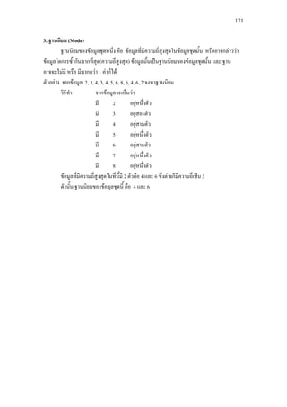 171
3. ฐานนิยม (Mode)
ฐานนิยมของขอมูลชุดหนึ่ง คือ ขอมูลที่มีความถี่สูงสุดในขอมูลชุดนั้น หรืออาจกลาววา
ขอมูลใดการซ้ํากันมากที่สุด(ความถี่สูงสุด) ขอมูลนั้นเปนฐานนิยมของขอมูลชุดนั้น และ ฐาน
อาจจะไมมี หรือ มีมากกวา 1 คาก็ได
ตัวอยาง จากขอมูล 2, 3, 4, 3, 4, 5, 6, 8, 6, 4, 6, 7 จงหาฐานนิยม
วิธีทํา จากขอมูลจะเห็นวา
มี 2 อยูหนึ่งตัว
มี 3 อยูสองตัว
มี 4 อยูสามตัว
มี 5 อยูหนึ่งตัว
มี 6 อยูสามตัว
มี 7 อยูหนึ่งตัว
มี 8 อยูหนึ่งตัว
ขอมูลที่มีความถี่สูงสุดในที่นี้มี 2 ตัวคือ 4 และ 6 ซึ่งตางก็มีความถี่เปน 3
ดังนั้น ฐานนิยมของขอมูลชุดนี้ คือ 4 และ 6
 