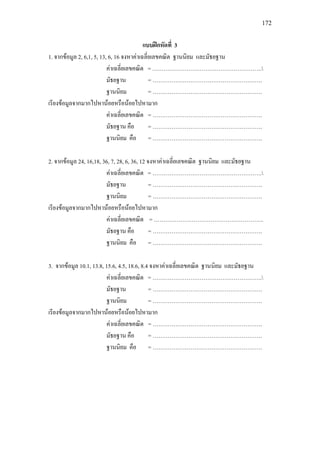 172
แบบฝกหัดที่ 3
1. จากขอมูล 2, 6,1, 5, 13, 6, 16 จงหาคาเฉลี่ยเลขคณิต ฐานนิยม และมัธยฐาน
คาเฉลี่ยเลขคณิต = ………………………………………………….
มัธยฐาน = ………………………………………………….
ฐานนิยม = ………………………………………………….
เรียงขอมูลจากมากไปหานอยหรือนอยไปหามาก
คาเฉลี่ยเลขคณิต = ………………………………………………….
มัธยฐาน คือ = ………………………………………………….
ฐานนิยม คือ = ………………………………………………….
2. จากขอมูล 24, 16,18, 36, 7, 28, 6, 36, 12 จงหาคาเฉลี่ยเลขคณิต ฐานนิยม และมัธยฐาน
คาเฉลี่ยเลขคณิต = ………………………………………………….
มัธยฐาน = ………………………………………………….
ฐานนิยม = ………………………………………………….
เรียงขอมูลจากมากไปหานอยหรือนอยไปหามาก
คาเฉลี่ยเลขคณิต = ………………………………………………….
มัธยฐาน คือ = ………………………………………………….
ฐานนิยม คือ = ………………………………………………….
3. จากขอมูล 10.1, 13.8, 15.6, 4.5, 18.6, 8.4 จงหาคาเฉลี่ยเลขคณิต ฐานนิยม และมัธยฐาน
คาเฉลี่ยเลขคณิต = ………………………………………………….
มัธยฐาน = ………………………………………………….
ฐานนิยม = ………………………………………………….
เรียงขอมูลจากมากไปหานอยหรือนอยไปหามาก
คาเฉลี่ยเลขคณิต = ………………………………………………….
มัธยฐาน คือ = ………………………………………………….
ฐานนิยม คือ = ………………………………………………….
 
