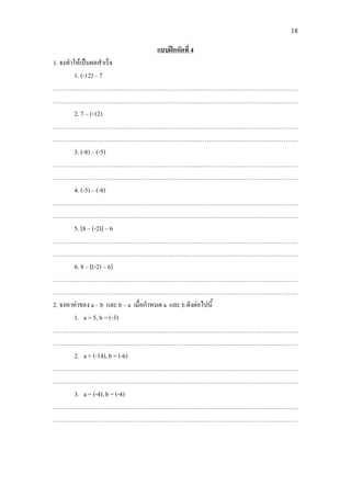 18
1. จงทําใหเปนผลสําเร็จ
แบบฝกหัดที่ 4
1. (-12) – 7
……………………………………………………………………………………………………….
……………………………………………………………………………………………………….
2. 7 – (-12)
……………………………………………………………………………………………………….
……………………………………………………………………………………………………….
3. (-8) – (-5)
……………………………………………………………………………………………………….
……………………………………………………………………………………………………….
4. (-5) – (-8)
……………………………………………………………………………………………………….
……………………………………………………………………………………………………….
5. [8 – (-2)] – 6
……………………………………………………………………………………………………….
……………………………………………………………………………………………………….
6. 8 – [(-2) – 6]
……………………………………………………………………………………………………….
……………………………………………………………………………………………………….
2. จงหาคาของ a – b และ b – a เมื่อกําหนด a และ b ดังตอไปนี้
1. a = 5, b = (-3)
……………………………………………………………………………………………………….
……………………………………………………………………………………………………….
2. a = (-14), b = (-6)
……………………………………………………………………………………………………….
……………………………………………………………………………………………………….
3. a = (-4), b = (-4)
……………………………………………………………………………………………………….
……………………………………………………………………………………………………….
 