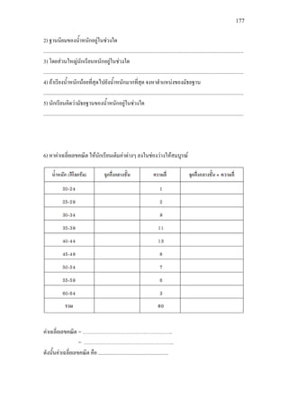 177
2) ฐานนิยมของน้ําหนักอยูในชวงใด
.............................................................................................................................................................
3) โดยสวนใหญนักเรียนหนักอยูในชวงใด
.............................................................................................................................................................
4) ถาเรียงน้ําหนักนอยที่สุดไปยังน้ําหนักมากที่สุด จงหาตําแหนงของมัธยฐาน
.............................................................................................................................................................
5) นักเรียนคิดวามัธยฐานของน้ําหนักอยูในชวงใด
.............................................................................................................................................................
6) หาคาเฉลี่ยเลขคณิต ใหนักเรียนเติมคาตางๆ ลงในชองวางใหสมบูรณ
คาเฉลี่ยเลขคณิต = ……………………………………………..
= ……………………………………………..
ดังนั้นคาเฉลี่ยเลขคณิต คือ .......................................................
 
