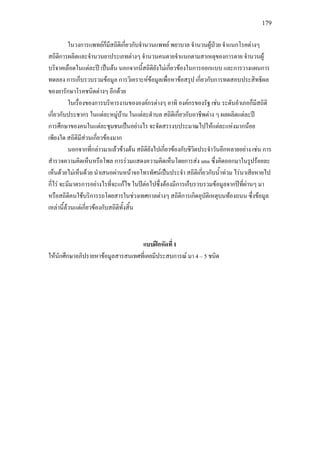 179
ในวงการแพทยก็มีสถิติเกี่ยวกับจํานวนแพทย พยาบาล จํานวนผูปวย จําแนกโรคตางๆ
สถิติการผลิตและจํานวนยาประเภทตางๆ จํานวนคนตายจําแนกตามสาเหตุของการตาย จํานวนผู
บริจาคเลือดในแตละป เปนตน นอกจากนี้สถิติยังไมเกี่ยวของในการออกแบบ และการวางแผนการ
ทดลอง การเก็บรวบรวมขอมูล การวิเคราะหขอมูลเพื่อหาขอสรุป เกี่ยวกับการทดสอบประสิทธิผล
ของยารักษาโรคชนิดตางๆ อีกดวย
ในเรื่องของการบริหารงานขององคกรตางๆ อาทิ องคกรของรัฐ เชน ระดับอําเภอก็มีสถิติ
เกี่ยวกับประชากร ในแตละหมูบาน ในแตละตําบล สถิติเกี่ยวกับอาชีพตาง ๆ ผลผลิตแตละป
การศึกษาของคนในแตละชุมชนเปนอยางไร จะจัดสรรงบประมาณไปใหแตละแหงมากนอย
เพียงใด สถิติมีสวนเกี่ยวของมาก
นอกจากที่กลาวมาแลวขางตน สถิติยังไปเกี่ยวของกับชีวิตประจําวันอีกหลายอยาง เชน การ
สํารวจความคิดเห็นหรือโพล การรวมแสดงความคิดเห็นโดยการสง sms ซึ่งคิดออกมาในรูปรอยละ
เห็นดวยไมเห็นดวย นําเสนอผานหนาจอโทรทัศนเปนประจํา สถิติเกี่ยวกับน้ําทวม ไรนาเสียหายไป
กี่ไร จะมีมาตรการอยางไรที่จะแกไข ในปตอไปซึ่งตองมีการเก็บรวบรวมขอมูลจากปที่ผานๆ มา
หรือสถิติคนใชบริการรถโดยสารในชวงเทศกาลตางๆ สถิติการเกิดอุบัติเหตุบนทองถนน ซึ่งขอมูล
เหลานี้ลวนแตเกี่ยวของกับสถิติทั้งสิ้น
แบบฝกหัดที่ 1
ใหนักศึกษาอภิปรายหาขอมูลสารสนเทศที่เคยมีประสบการณ มา 4 – 5 ชนิด
 