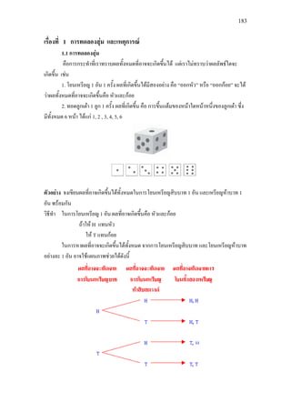 183
เรื่องที่ 1 การทดลองสุม และเหตุการณ
1.1 การทดลองสุม
คือการกระทําที่เราทราบผลทั้งหมดที่อาจจะเกิดขึ้นได แตเราไมทราบวาผลลัพธใดจะ
เกิดขึ้น เชน
1. โยนเหรียญ 1 อัน 1 ครั้ง ผลที่เกิดขึ้นไดมีสองอยาง คือ “ออกหัว” หรือ “ออกกอย” จะได
วาผลทั้งหมดที่อาจจะเกิดขึ้นคือ หัวและกอย
2. ทอดลูกเตา 1 ลูก 1 ครั้ง ผลที่เกิดขึ้น คือ การขึ้นแตมของหนาใดหนาหนึ่งของลูกเตา ซึ่ง
มีทั้งหมด 6 หนา ไดแก 1, 2 , 3, 4, 5, 6
ตัวอยาง จงเขียนผลที่อาจเกิดขึ้นไดทั้งหมดในการโยนเหรียญสิบบาท 1 อัน และเหรียญหาบาท 1
อัน พรอมกัน
วิธีทํา ในการโยนเหรียญ 1 อัน ผลที่อาจเกิดขึ้นคือ หัวและกอย
ถาให H แทนหัว
ให T แทนกอย
ในการหาผลที่อาจจะเกิดขึ้นไดทั้งหมด จากการโยนเหรียญสิบบาท และโยนเหรียญหาบาท
อยางละ 1 อัน อาจใชแผนภาพชวยไดดังนี้
H
 