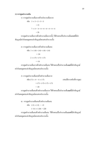 19
3.3 การคูณจํานวนเต็ม
1) การคูณจํานวนเต็มบวกดวนจํานวนเต็มบวก
เชน 3 × 5 = 5 + 5 + 5
= 15
7 × 4 = 4 + 4 + 4 + 4 + 4 + 4 + 4
= 28
การคูณจํานวนเต็มบวกดวยจํานวนเต็มบวกนั้น ไดคําตอบเปนจํานวนเต็มบวกที่มีคา
สัมบูรณเทากับผลคูณของคาสัมบูรณของสองจํานวนนั้น
2) การคูณจํานวนเต็มบวกดวยจํานวนเต็มลบ
เชน 3 × (-8) = (-8) + (-8) + (-8)
= -24
2 × (-7) = (-7) + (-7)
= -14
การคูณจํานวนเต็มบวกดวยจํานวนเต็มลบ ไดคําตอบเปนจํานวนเต็มลบที่มีคาสัมบูรณ
เทากับผลคูณของคาสัมบูรณของสองจํานวนนั้น
3) การคูณจํานวนเต็มลบดวยจํานวนเต็มบวก
เชน (-7) × 4 = 4 × (-7) (สมบัติการสลับที่การคูณ)
= (-7) + (-7)+ (-7) + (-7)
= -28
การคูณจํานวนเต็มลบดวยจํานวนเต็มบวก ไดคําตอบเปนจํานวนเต็มลบที่มีคาสัมบูรณ
เทากับผลคูณของคาสัมบูรณของสองจํานวนนั้น
4) การคูณจํานวนเต็มลบดวยจํานวนเต็มลบ
เชน (-3) × (-5) = 15
( -11) × (-20) = 220
การคูณจํานวนเต็มลบดวยจํานวนเต็มลบ ไดคําตอบเปนจํานวนเต็มบวกที่มีคาสัมบูรณ
เทากับผลคูณของคาสัมบูรณของสองจํานวนนั้น
 